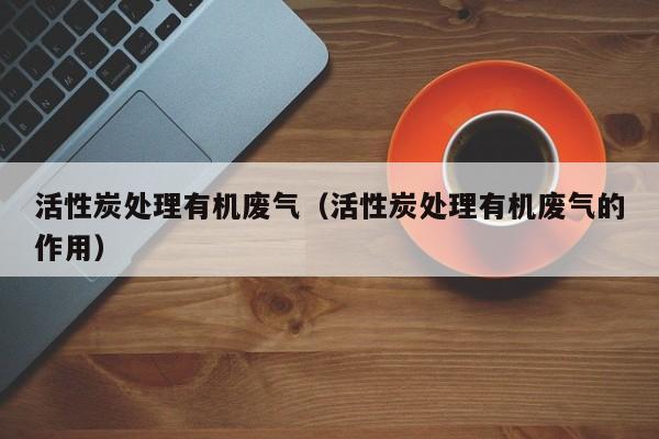 活性炭处理有机废气（活性炭处理有机废气的作用）